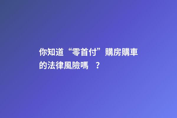 你知道“零首付”購房購車的法律風險嗎？